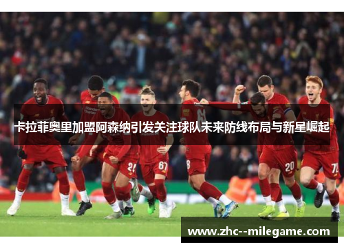 卡拉菲奥里加盟阿森纳引发关注球队未来防线布局与新星崛起