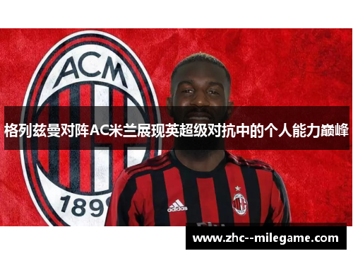 格列兹曼对阵AC米兰展现英超级对抗中的个人能力巅峰